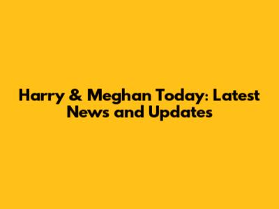 Harry & Meghan Today: Latest News and Updates