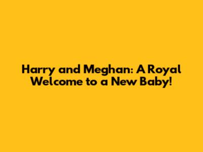 Harry and Meghan: A Royal Welcome to a New Baby!