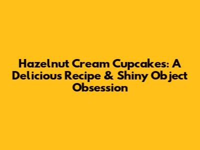Hazelnut Cream Cupcakes: A Delicious Recipe & Shiny Object Obsession