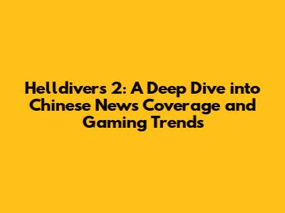 Helldivers 2: A Deep Dive into Chinese News Coverage and Gaming Trends