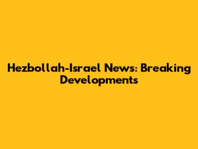Hezbollah-Israel News: Breaking Developments