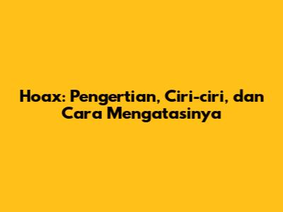 Hoax: Pengertian, Ciri-ciri, dan Cara Mengatasinya