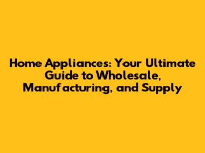 Home Appliances: Your Ultimate Guide to Wholesale, Manufacturing, and Supply
