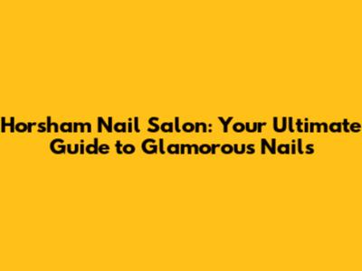 Horsham Nail Salon: Your Ultimate Guide to Glamorous Nails