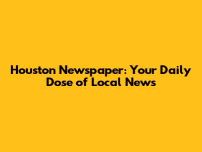 Houston Newspaper: Your Daily Dose of Local News