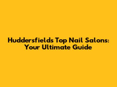Huddersfield's Top Nail Salons: Your Ultimate Guide