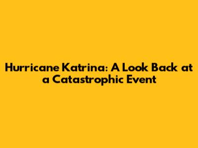 Hurricane Katrina: A Look Back at a Catastrophic Event
