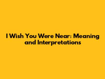 I Wish You Were Near: Meaning and Interpretations