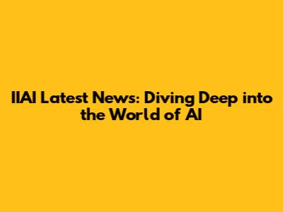 IIAI Latest News: Diving Deep into the World of AI