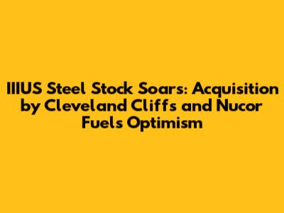 IIIUS Steel Stock Soars: Acquisition by Cleveland Cliffs and Nucor Fuels Optimism