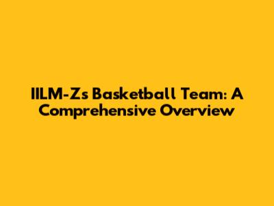 IILM-Z's Basketball Team: A Comprehensive Overview