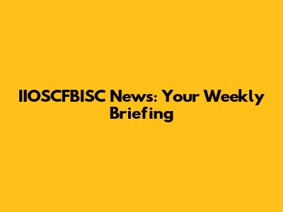 IIOSCFBISC News: Your Weekly Briefing