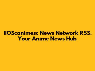 IIOScanimesc News Network RSS: Your Anime News Hub