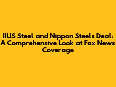 IIUS Steel and Nippon Steel's Deal: A Comprehensive Look at Fox News' Coverage