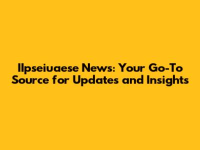 IIpseiuaese News: Your Go-To Source for Updates and Insights
