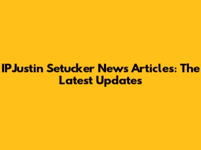 IPJustin Setucker News Articles: The Latest Updates