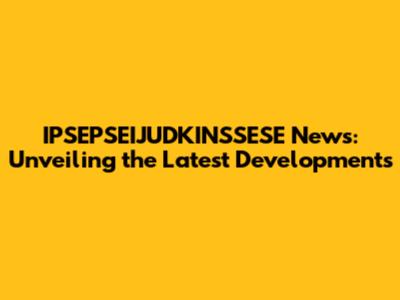 IPSEPSEIJUDKINSSESE News: Unveiling the Latest Developments