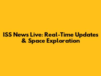 ISS News Live: Real-Time Updates & Space Exploration