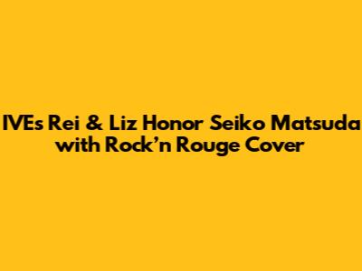 IVE's Rei & Liz Honor Seiko Matsuda with 'Rock’n Rouge' Cover