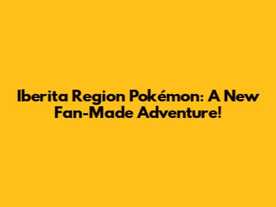 Iberita Region Pokémon: A New Fan-Made Adventure!
