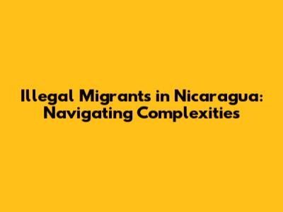 Illegal Migrants in Nicaragua: Navigating Complexities