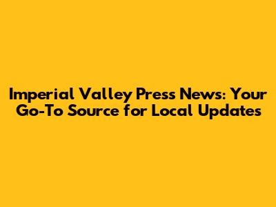Imperial Valley Press News: Your Go-To Source for Local Updates
