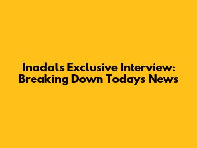 Inadal's Exclusive Interview: Breaking Down Today's News