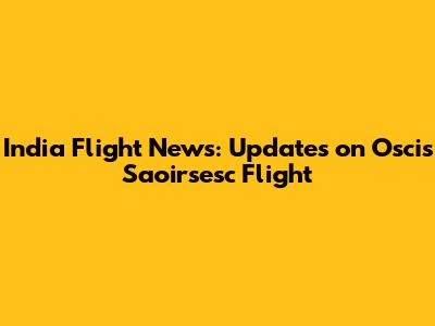 India Flight News: Updates on Oscis Saoirsesc Flight