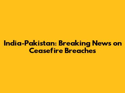 India-Pakistan: Breaking News on Ceasefire Breaches