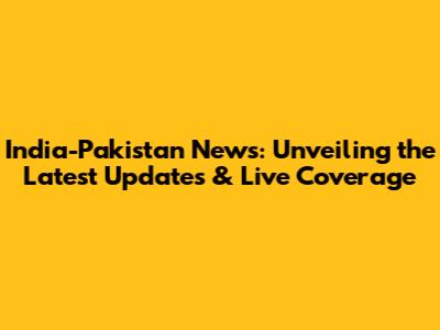 India-Pakistan News: Unveiling the Latest Updates & Live Coverage