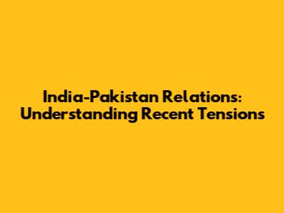 India-Pakistan Relations: Understanding Recent Tensions