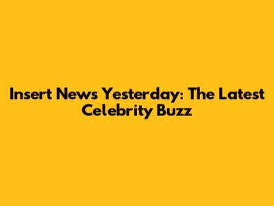 Insert News Yesterday: The Latest Celebrity Buzz