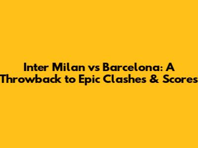 Inter Milan vs Barcelona: A Throwback to Epic Clashes & Scores
