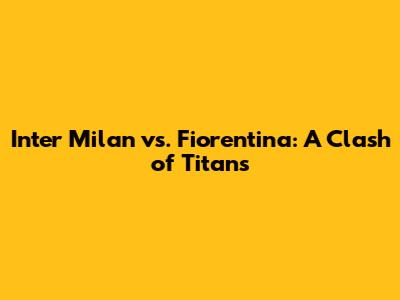 Inter Milan vs. Fiorentina: A Clash of Titans