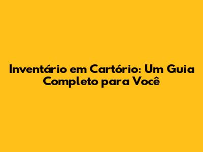 Inventário em Cartório: Um Guia Completo para Você