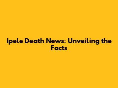 Ipele Death News: Unveiling the Facts