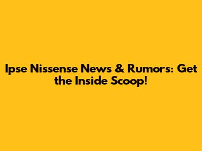 Ipse Nissense News & Rumors: Get the Inside Scoop!