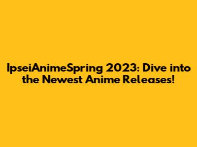 IpseiAnimeSpring 2023: Dive into the Newest Anime Releases!