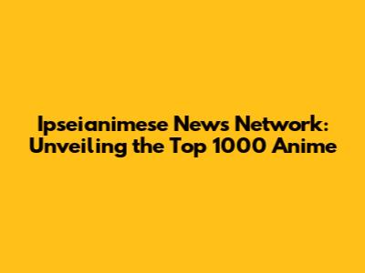 Ipseianimese News Network: Unveiling the Top 1000 Anime