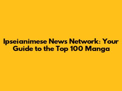 Ipseianimese News Network: Your Guide to the Top 100 Manga