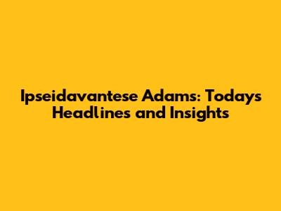 Ipseidavantese Adams: Today's Headlines and Insights