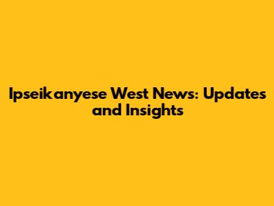 Ipseikanyese West News: Updates and Insights
