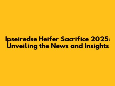 Ipseiredse Heifer Sacrifice 2025: Unveiling the News and Insights