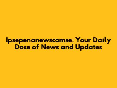 Ipsepenanewscomse: Your Daily Dose of News and Updates