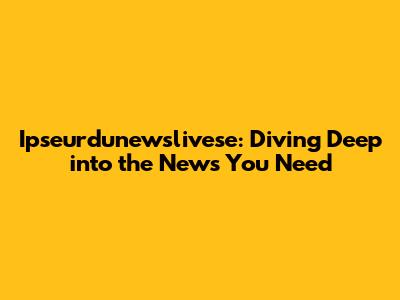Ipseurdunewslivese: Diving Deep into the News You Need