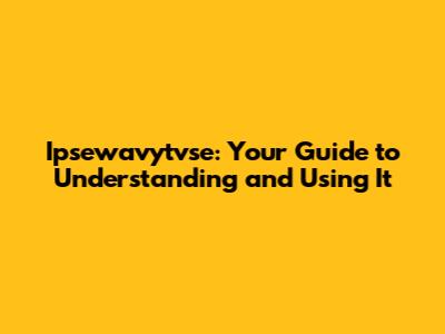 Ipsewavytvse: Your Guide to Understanding and Using It