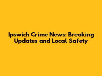 Ipswich Crime News: Breaking Updates and Local Safety