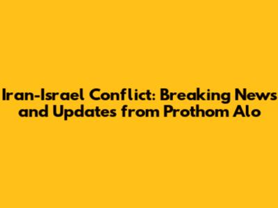 Iran-Israel Conflict: Breaking News and Updates from Prothom Alo