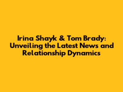 Irina Shayk & Tom Brady: Unveiling the Latest News and Relationship Dynamics