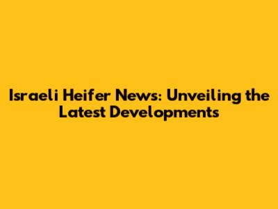 Israeli Heifer News: Unveiling the Latest Developments